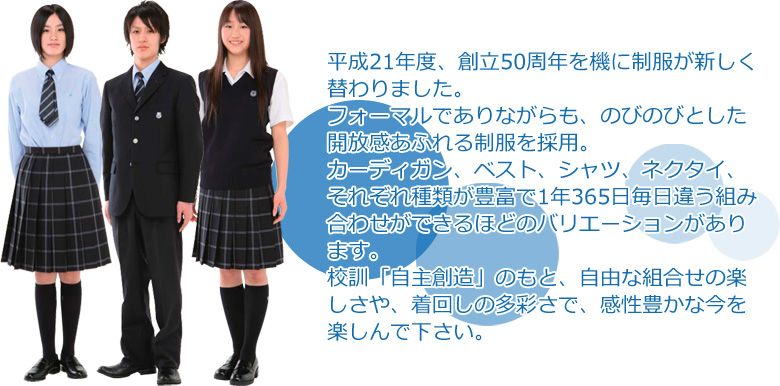 平成21年度より制服を一新しました。「自主創造」の校訓のもと、自由に組み合わせて着ることができる複数のアイテムを、新制服として採用しました。